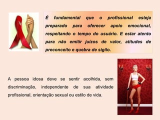 A pessoa idosa deve se sentir acolhida, sem discriminação, independente de sua atividade profissional, orientação sexual ou estilo de vida. É fundamental que o profissional esteja preparado para oferecer apoio emocional, respeitando o tempo do usuário. E estar atento para não emitir juízos de valor, atitudes de preconceito e quebra de sigilo. 