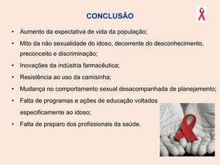 CONCLUSÃO Aumento da expectativa de vida da população; Mito da não sexualidade do idoso, decorrente do desconhecimento, preconceito e discriminação; Inovações da indústria farmacêutica; Resistência ao uso da camisinha; Mudança no comportamento sexual desacompanhada de planejamento; Falta de programas e ações de educação voltados  especificamente ao idoso; Falta de preparo dos profissionais da saúde. 