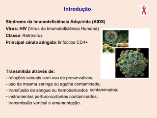 Síndrome da Imunodeficiência Adquirida (AIDS)  Virus: HIV  (Vírus da Imunodeficiência Humana) Classe : Retrovírus   Principal célula atingida : linfócitos CD4+   Transmitida através de: - relações sexuais sem uso de preservativos;  - uso da mesma seringa ou agulha contaminada; transfusão de sangue ou hemoderivados instrumentos perfuro-cortantes contaminados; transmissão vertical e amamentação. Introdução contaminados; 