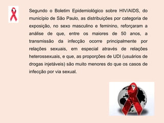 Segundo o Boletim Epidemiológico sobre HIV/AIDS, do município de São Paulo, as distribuições por categoria de exposição, no sexo masculino e feminino, reforçaram a análise de que, entre os maiores de 50 anos, a transmissão da infecção ocorre principalmente por relações sexuais, em especial através de relações heterossexuais, e que, as proporções de UDI (usuários de drogas injetáveis) são muito menores do que os casos de infecção por via sexual. 