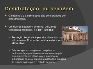Desidratação  ou secagem O bacalhau e a carne-seca são conservados por este processo. Um tipo de secagem extrema, utilizando tecnologia moderna, é a  liofilização : Remoção total da água  dos alimentos, muito utilizada para  flocos de batata ,  café e outros alimentos ;  Esta secagem consegue-se congelando rapidamente o produto e colocando-o a seguir num ambiente de vácuo, o que promove a sublimação do gelo, ou seja, a passagem da água do estado sólido para o estado de vapor . 