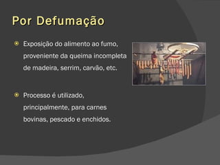Por Defumação Exposição do alimento ao fumo, proveniente da queima incompleta de madeira, serrim, carvão, etc.  Processo é utilizado, principalmente, para carnes bovinas, pescado e enchidos.  