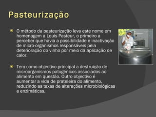 Pasteurização O método da pasteurização leva este nome em homenagem a Louis Pasteur, o primeiro a perceber que havia a possibilidade e inactivação de micro-organismos responsáveis pela deterioração do vinho por meio da aplicação de calor.  Tem como objectivo principal a destruição de microorganismos patogénicos associados ao alimento em questão. Outro objectivo é aumentar a vida de prateleira do alimento, reduzindo as taxas de alterações microbiológicas e enzimáticas.  