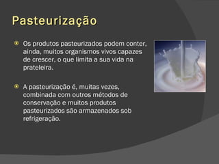 Pasteurização Os produtos pasteurizados podem conter, ainda, muitos organismos vivos capazes de crescer, o que limita a sua vida na prateleira.  A pasteurização é, muitas vezes, combinada com outros métodos de conservação e muitos produtos pasteurizados são armazenados sob refrigeração. 