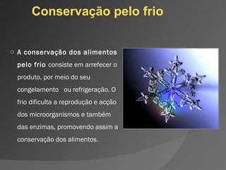 Conservação pelo frio A conservação dos alimentos pelo frio  consiste em arrefecer o produto, por meio do seu congelamento  ou refrigeração. O frio dificulta a reprodução e acção dos microorganismos e também  das enzimas, promovendo assim a conservação dos alimentos . 