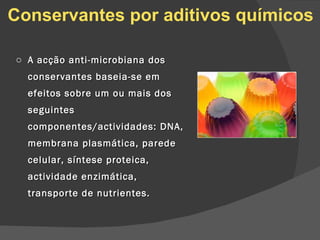 A acção anti-microbiana dos conservantes baseia-se em efeitos sobre um ou mais dos seguintes componentes/actividades: DNA, membrana plasmática, parede celular, síntese proteica, actividade enzimática, transporte de nutrientes. Conservantes por aditivos químicos 