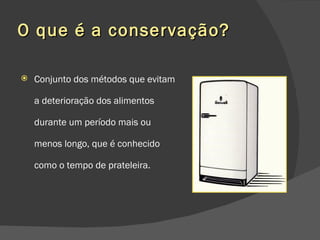 O que é a conservação? Conjunto dos métodos que evitam a deterioração dos alimentos durante um período mais ou menos longo, que é conhecido como o tempo de prateleira. 