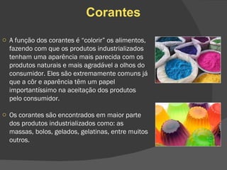 Corantes A função dos corantes é “colorir” os alimentos, fazendo com que os produtos industrializados tenham uma aparência mais parecida com os produtos naturais e mais agradável a olhos do consumidor. Eles são extremamente comuns já que a côr e aparência têm um papel importantíssimo na aceitação dos produtos pelo consumidor. Os corantes são encontrados em maior parte dos produtos industrializados como: as massas, bolos, gelados, gelatinas, entre muitos outros. 