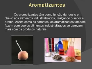 Aromatizantes Os aromatizantes têm como função dar gosto e cheiro aos alimentos industrializados, realçando o sabor e aroma. Assim como os corantes, os aromatizantes também fazem com que os alimentos industrializados se pareçam mais com os produtos naturais. 