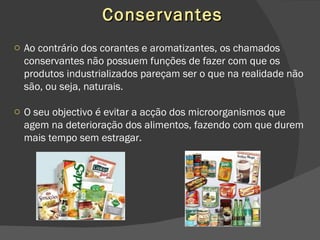 Conservantes Ao contrário dos corantes e aromatizantes, os chamados conservantes não possuem funções de fazer com que os produtos industrializados pareçam ser o que na realidade não são, ou seja, naturais. O seu objectivo é evitar a acção dos microorganismos que agem na deterioração dos alimentos, fazendo com que durem mais tempo sem estragar. 