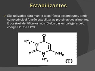 Estabilizantes São utilizados para manter a aparência dos produtos, tendo como principal função estabilizar as proteínas dos alimentos. É possível identificá-los  nos rótulos das embalagens pelo código ET1 até ET29. 