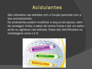 Acidulantes São utilizados nas bebidas com a função parecida com a dos aromatizantes. Os acidulantes podem modificar a doçura do açúcar, além de conseguir imitar o sabor de certos frutos e dar um sabor acido ou agridoce nas bebidas. Estes são identificados na embalagens como I e H. 