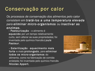 Conservação por calor Os processos de conservação dos alimentos pelo calor consistem em  tratá-los a uma temperatura elevada  para  eliminar micro-organismos  ou  inactivar as enzimas . - Pasteurização  - o alimento é  aquecido  por um tempo relativamente curto, sem alterar as suas propriedades; foi inventada pelo químico francês  Louis Pasteur . - Esterilização  -  aquecimento mais forte  e mais  prolongado , para  eliminar todos os micro-organismos  do alimento, como na fabricação de comida enlatada; foi inventada pelo químico francês  Nicolas Appert. 