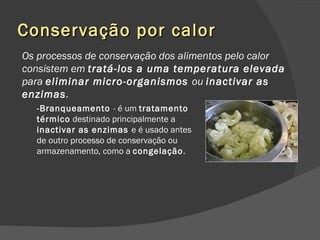 Conservação por calor Os processos de conservação dos alimentos pelo calor consistem em  tratá-los a uma temperatura elevada  para  eliminar micro-organismos  ou  inactivar as enzimas . -Branqueamento  - é um  tratamento térmico  destinado principalmente a  inactivar as enzimas  e é usado antes de outro processo de conservação ou armazenamento, como a  congelação . 