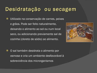 Desidratação  ou secagem Utilizado na conservação de carnes, peixes e grãos. Pode ser feito naturalmente, deixando o alimento ao sol ou num local seco, ou adicionando previamente sal de cozinha (cloreto de sódio) ao alimento.  O sal também desidrata o alimento por osmose e cria um ambiente desfavorável à sobrevivência dos microrganismos 