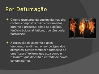 Por Defumação O fumo resultante da queima da madeira contém compostos químicos formados durante o processo, como os aldeídos, fenóis e ácidos ali fáticos, que têm poder bactericida.  A exposição do alimento a altas temperaturas diminui o teor de água dos alimentos. Ocorre também a formação de uma “casca” externa que atua como um “isolante” que dificulta a entrada de novos contaminantes.  