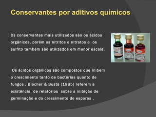 Os conservantes mais utilizados são os ácidos orgânicos, porém os nitritos e nitratos e  os sulfito também são utilizados em menor escala.   Os ácidos orgânicos são compostos que inibem o crescimento tanto de bactérias quanto de fungos . Blocher & Busta (1985) referem a existência  de relatórios  sobre a inibição de germinação e do crescimento de esporos . Conservantes por aditivos químicos 