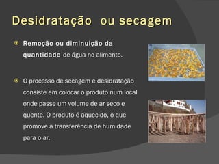 Desidratação  ou secagem Remoção ou diminuição da quantidade  de água no alimento.  O processo de secagem e desidratação consiste em colocar o produto num local onde passe um volume de ar seco e quente. O produto é aquecido, o que promove a transferência de humidade para o ar. 