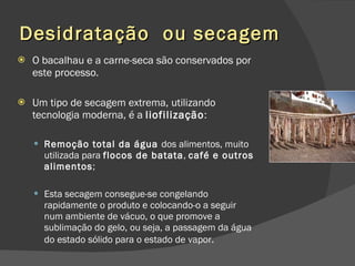 Desidratação  ou secagem O bacalhau e a carne-seca são conservados por este processo. Um tipo de secagem extrema, utilizando tecnologia moderna, é a  liofilização : Remoção total da água  dos alimentos, muito utilizada para  flocos de batata ,  café e outros alimentos ;  Esta secagem consegue-se congelando rapidamente o produto e colocando-o a seguir num ambiente de vácuo, o que promove a sublimação do gelo, ou seja, a passagem da água do estado sólido para o estado de vapor . 