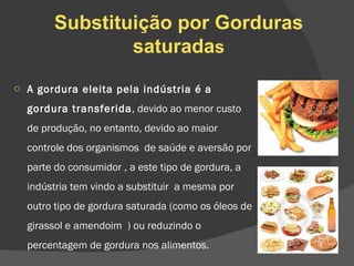 Substituição por Gorduras saturada s A gordura eleita pela indústria é a gordura transferida , devido ao menor custo de produção, no entanto, devido ao maior controle dos organismos  de saúde e aversão por parte do consumidor , a este tipo de gordura, a indústria tem vindo a substituir  a mesma por outro tipo de gordura saturada (como os óleos de girassol e amendoim  ) ou reduzindo o percentagem de gordura nos alimentos. 