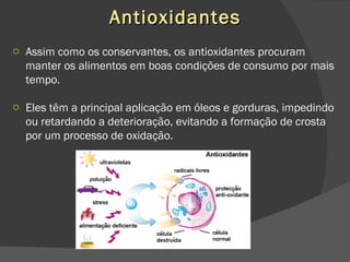 Antioxidantes Assim como os conservantes, os antioxidantes procuram manter os alimentos em boas condições de consumo por mais tempo. Eles têm a principal aplicação em óleos e gorduras, impedindo ou retardando a deterioração, evitando a formação de crosta por um processo de oxidação. 