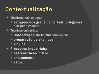 Contextualização Técnicas mais antigas: secagem dos grãos de cereais  ou  legumes  a seguir à colheita.  Técnicas culinárias: Conservação de frutas  com açúcar preparação de enchidos   pickles .  Processos industriais: pasteurização  do leite  enlatamento vácuo 