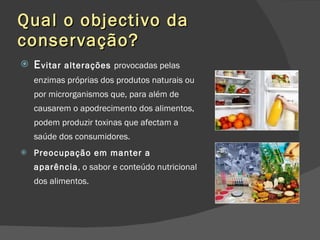 Qual o objectivo da conservação? E vitar alterações  provocadas pelas enzimas próprias dos produtos naturais ou por microrganismos que, para além de causarem o apodrecimento dos alimentos, podem produzir toxinas que afectam a saúde dos consumidores.  Preocupação em manter a aparência , o sabor e conteúdo nutricional dos alimentos. 
