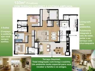 133m²PrivativosCOM TERRAÇO GOURMET E COZINHA AMPLIADALiving com dois ambientes.Totalmente integrado à sala de estar, jantar e ao terraço com churrasqueira3 Suítes O espaço e conforto que você sempre sonhou.Terraço Gourmet.Total integração com living e cozinha.Um ambiente muito especial para vocêreceber a família e os amigos.