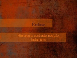 Ênfase 
Hierarquia, contraste, posição, 
isolamento 
 