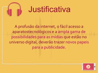 Justificativa
A profusão da internet, o fácil acesso a
aparatostecnológicos e a ampla gama de
possibilidades para as mídias que estão no
universo digital, deverão trazer novos papeis
para a publicidade.
 
