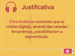 Chris Anderson entendeu que as
mídias digitais, através das variadas
ferramentas, possibilitariam a
segmentação.
Justificativa
 