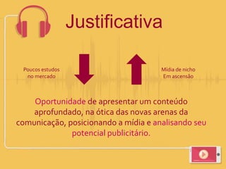 Oportunidade de apresentar um conteúdo
aprofundado, na ótica das novas arenas da
comunicação, posicionando a mídia e analisando seu
potencial publicitário.
Poucos estudos
no mercado
Mídia de nicho
Em ascensão
Justificativa
 