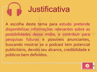 A escolha deste tema para estudo pretende
disponibilizar informações relevantes sobre as
possibilidades dessa mídia, e contribuir para
pesquisas futuras e possíveis anunciantes,
buscando mostrar se o podcast tem potencial
publicitário, devido seu alcance, credibilidade e
públicos bem definidos.
Justificativa
 