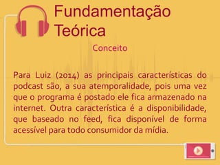 Conceito
Para Luiz (2014) as principais características do
podcast são, a sua atemporalidade, pois uma vez
que o programa é postado ele fica armazenado na
internet. Outra característica é a disponibilidade,
que baseado no feed, fica disponível de forma
acessível para todo consumidor da mídia.
Fundamentação
Teórica
 