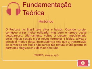 Histórico
O Podcast no Brasil teve altos e baixos. Quando surgiu,
começou a ser muito utilizado, mas com o tempo quase
desapareceu. Ultimamente voltou a crescer impulsionado
pelas mídias sociais e por novos formatos e ideias. talvez o
principal motivo dessa inconsistência seja que a transmissão
de conteúdo em áudio não parece tão natural e útil quanto os
posts nos blogs ou os vídeos noYouTube.
(TORRES, 2009, p. 251).
Fundamentação
Teórica
 