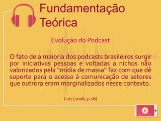 Evolução do Podcast
O fato de a maioria dos podcasts brasileiros surgir
por iniciativas pessoas e voltadas a nichos não
valorizados pela “mídia de massa” faz com que dê
suporte para o acesso à comunicação de setores
que outrora eram marginalizados nesse contexto.
Luiz (2006, p.16)
Fundamentação
Teórica
 