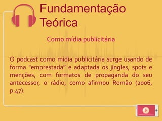 Como mídia publicitária
O podcast como mídia publicitária surge usando de
forma "emprestada” e adaptada os jingles, spots e
menções, com formatos de propaganda do seu
antecessor, o rádio, como afirmou Romão (2006,
p.47).
Fundamentação
Teórica
 
