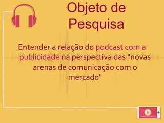 Objeto de
Pesquisa
Entender a relação do podcast com a
publicidade na perspectiva das "novas
arenas de comunicação com o
mercado"
 