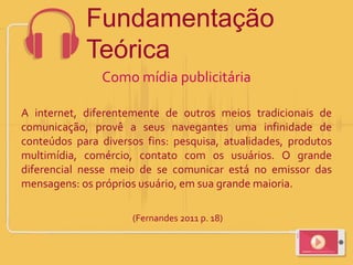 Como mídia publicitária
A internet, diferentemente de outros meios tradicionais de
comunicação, provê a seus navegantes uma infinidade de
conteúdos para diversos fins: pesquisa, atualidades, produtos
multimídia, comércio, contato com os usuários. O grande
diferencial nesse meio de se comunicar está no emissor das
mensagens: os próprios usuário, em sua grande maioria.
(Fernandes 2011 p. 18)
Fundamentação
Teórica
 