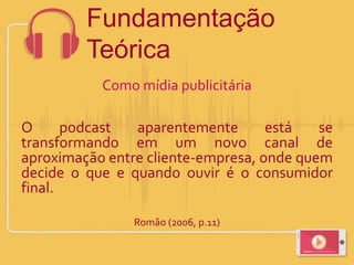 Como mídia publicitária
O podcast aparentemente está se
transformando em um novo canal de
aproximação entre cliente-empresa, onde quem
decide o que e quando ouvir é o consumidor
final.
Romão (2006, p.11)
Fundamentação
Teórica
 