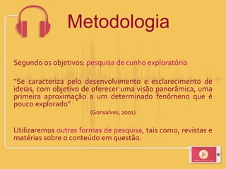 Metodologia
Segundo os objetivos: pesquisa de cunho exploratório
“Se caracteriza pelo desenvolvimento e esclarecimento de
ideias, com objetivo de oferecer uma visão panorâmica, uma
primeira aproximação a um determinado fenômeno que é
pouco explorado”
(Gonsalves, 2001)
Utilizaremos outras formas de pesquisa, tais como, revistas e
matérias sobre o conteúdo em questão.
 