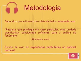 Segundo o procedimento de coleta de dados: estudo de caso
“Pesquisa que privilegia um caso particular, uma unidade
significativa, considerada suficiente para a análise do
fenômeno”
(Gonsalves, 2001)
Estudo de caso de experiências publicitárias no podcast
nerdcast
Metodologia
 