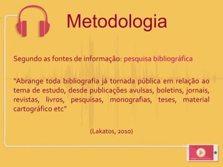 Segundo as fontes de informação: pesquisa bibliográfica
“Abrange toda bibliografia já tornada pública em relação ao
tema de estudo, desde publicações avulsas, boletins, jornais,
revistas, livros, pesquisas, monografias, teses, material
cartográfico etc”
(Lakatos, 2010)
Metodologia
 