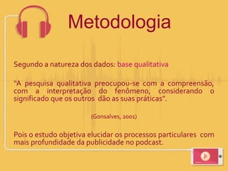 Segundo a natureza dos dados: base qualitativa
“A pesquisa qualitativa preocupou-se com a compreensão,
com a interpretação do fenômeno, considerando o
significado que os outros dão as suas práticas”.
(Gonsalves, 2001)
Pois o estudo objetiva elucidar os processos particulares com
mais profundidade da publicidade no podcast.
Metodologia
 