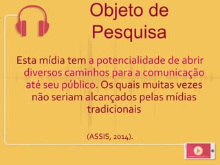 Objeto de
Pesquisa
Esta mídia tem a potencialidade de abrir
diversos caminhos para a comunicação
até seu público. Os quais muitas vezes
não seriam alcançados pelas mídias
tradicionais
(ASSIS, 2014).
 