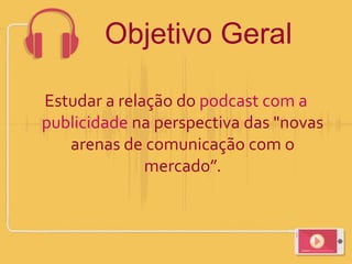 Objetivo Geral
Estudar a relação do podcast com a
publicidade na perspectiva das "novas
arenas de comunicação com o
mercado”.
 