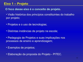 O foco desse eixo é o conceito de projeto . Eixo 1 – Projeto Visão histórica dos princípios constituintes do trabalho por projeto; Projetos e o uso de tecnologias; Distintas instâncias de projeto na escola; Pedagogia de Projetos e suas implicações nos processos de ensino e aprendizagem; Exemplos de projetos; Elaboração da proposta do Projeto - PITEC. 