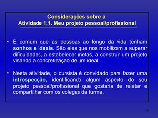 Considerações sobre a  Atividade 1.1. Meu projeto pessoal/profissional É comum que as pessoas ao longo da vida tenham  sonhos e ideais . São eles que nos mobilizam a superar dificuldades, a estabelecer metas, a construir um projeto visando a concretização de um ideal. Nesta atividade, o cursista é convidado para fazer uma  introspecção,  identificando algum aspecto do seu projeto pessoal/profissional que gostaria de relatar e compartilhar com os colegas da turma. 