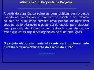 Atividade 1.5. Proposta de Projetos A partir do diagnóstico sobre as boas práticas com projetos usando as tecnologias no contexto da escola e no trabalho de sala de aula, cada cursista deve pensar, dialogar com seus pares ( professores e gestores ) da escola, para elaborar uma proposta de Projeto a ser realizada com alunos, de modo que estes sejam protagonistas de suas produções.  O projeto elaborado nesta atividade será implementado durante o desenvolvimento do Eixo-2 do curso. Atividades Módulo 1 