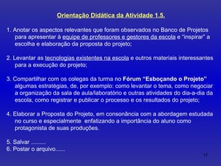 Orientação Didática da Atividade 1.5. 1. Anotar os aspectos relevantes que foram observados no Banco de Projetos para apresentar à  equipe de professores e gestores da escola  e “inspirar” a escolha e elaboração da proposta do projeto; 2. Levantar as  tecnologias existentes na escola  e outros materiais interessantes para a execução do projeto; 3. Compartilhar  com os colegas da turma no  Fórum “Esboçando o Projeto”  algumas estratégias, de, por exemplo: como levantar o tema, como negociar a organização da sala de aula/laboratório e outras atividades do dia-a-dia da escola, como registrar e publicar o processo e os resultados do projeto;  4. Elaborar a Proposta do Projeto, em consonância com a abordagem estudada no curso e especialmente  enfatizando a importância do aluno como protagonista de suas produções.  5. Salvar ......... 6. Postar o arquivo...... 